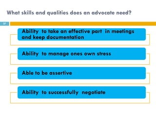 What skills and qualities does an advocate need?
27


          Ability to take an effective part in meetings
          and keep documentation

          Ability to manage ones own stress


          Able to be assertive


          Ability to successfully negotiate
 