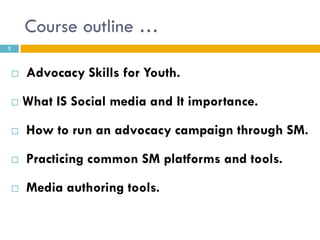 Course outline …
3




       Advocacy Skills for Youth.

       What IS Social media and It importance.

       How to run an advocacy campaign through SM.

       Practicing common SM platforms and tools.

       Media authoring tools.
 