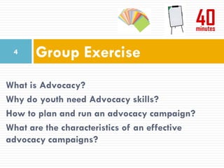 4    Group Exercise
What is Advocacy?
Why do youth need Advocacy skills?
How to plan and run an advocacy campaign?
What are the characteristics of an effective
advocacy campaigns?
 