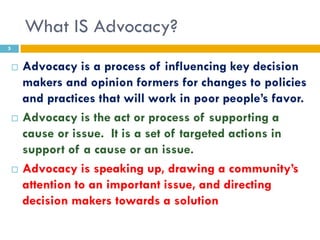 What IS Advocacy?
5


       Advocacy is a process of influencing key decision
        makers and opinion formers for changes to policies
        and practices that will work in poor people’s favor.
       Advocacy is the act or process of supporting a
        cause or issue. It is a set of targeted actions in
        support of a cause or an issue.
       Advocacy is speaking up, drawing a community’s
        attention to an important issue, and directing
        decision makers towards a solution
 