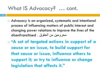 What IS Advocacy? … cont.
6


       Advocacy is an organized, systematic and intentional
        process of influencing matters of public interest and
        changing power relations to improve the lives of the
        disenfranchised . ‫محرومين من الحقوق‬
       “A set of targeted actions in support of a
        cause or an issue, to build support for
        that cause or issue, influence others to
        support it; or try to influence or change
        legislation that affects it.”
 