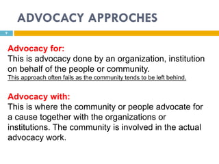 ADVOCACY APPROCHES
9



    Advocacy for:
    This is advocacy done by an organization, institution
    on behalf of the people or community.
    This approach often fails as the community tends to be left behind.


    Advocacy with:
    This is where the community or people advocate for
    a cause together with the organizations or
    institutions. The community is involved in the actual
    advocacy work.
 