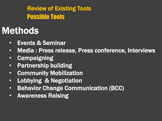 Review of Existing Tools
Possible Tools
Methods
• Events & Seminar
• Media : Press release, Press conference, Interviews
• Campaigning
• Partnership building
• Community Mobilization
• Lobbying & Negotiation
• Behavior Change Communication (BCC)
• Awareness Raising
 