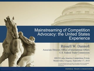 Mainstreaming of Competition Advocacy: the United States Experience 
Russell W. Damtoft Associate Director, Office of International Affairs U.S. Federal Trade Commission OECD Latin America Competition Forum Montevideo, Uruguay, September 17, 2014 
The views expressed herein are those of the speaker and do not necessarily represent the views of the Federal Trade Commission or any individual Commissioner.  