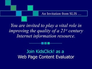 You are invited to play a vital role in improving the quality of a 21 st  century Internet information resource. Join KidsClick! as a  Web Page Content Evaluator An Invitation from SLIS … 
