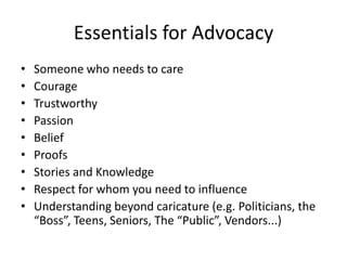 Essentials for AdvocacySomeone who needs to careCourageTrustworthyPassionBeliefProofs Stories and KnowledgeRespect for whom you need to influenceUnderstanding beyond caricature (e.g. Politicians, the “Boss”, Teens, Seniors, The “Public”, Vendors...)