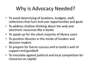 Why is Advocacy Needed?To avoid downsizing of locations, budgets, staff, collections that hurt end user opportunities and goalsTo address shallow thinking about the web and electronic resources like e-booksTo speak up for the silent majority of library usersTo position libraries in the minds of funders and decision-makersTo prepare for future success and to build a well of support and goodwillTo inoculate against political and local competition for resources an capital
