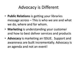 Advocacy is DifferentPublic Relations is getting your libraries message across – This is who we are and what we do, where and for whom.Marketing is understanding your customer and how to best deliver services and productsAdvocacy is marketing an ISSUE.  Support and awareness are built incrementally. Advocacy is an agenda and not an event!