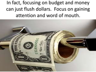 In fact, focusing on budget and money can just flush dollars.  Focus on gaining attention and word of mouth.