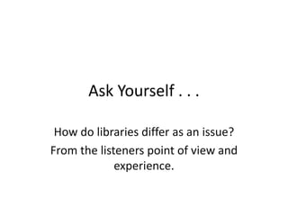 Ask Yourself . . .How do libraries differ as an issue?From the listeners point of view and experience. 