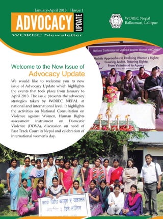 Welcome to the New Issue of
Advocacy Update
ADVOCACY
UPDATE
Jan-April 2013
WOREC Nepal
Balkumari, Lalitpur
WOREC Newsletter
January-April 2013 | Issue 1
We would like to welcome you to new
issue of Advocacy Update which highlights
the events that took place from January to
April 2013. The issue presents the advocacy
strategies taken by WOREC NEPAL at
national and international level. It highlights
the activities on National Consultation on
Violence against Women, Human Rights
assessment instrument on Domestic
Violence (DOVA), discussion on need of
Fast Track Court in Nepal and celebration of
international women’s day.
 
