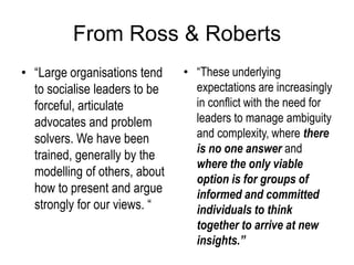 From Ross & Roberts
• “Large organisations tend
to socialise leaders to be
forceful, articulate
advocates and problem
solvers. We have been
trained, generally by the
modelling of others, about
how to present and argue
strongly for our views. “
• “These underlying
expectations are increasingly
in conflict with the need for
leaders to manage ambiguity
and complexity, where there
is no one answer and
where the only viable
option is for groups of
informed and committed
individuals to think
together to arrive at new
insights.”
 