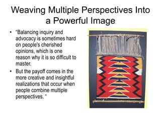 Weaving Multiple Perspectives Into
a Powerful Image
• “Balancing inquiry and
advocacy is sometimes hard
on people's cherished
opinions, which is one
reason why it is so difficult to
master.
• But the payoff comes in the
more creative and insightful
realizations that occur when
people combine multiple
perspectives. “
 
