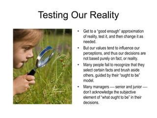 Testing Our Reality
• Get to a “good enough” approximation
of reality, test it, and then change it as
needed.
• But our values tend to influence our
perceptions, and thus our decisions are
not based purely on fact, or reality.
• Many people fail to recognize that they
select certain facts and brush aside
others, guided by their “ought to be”
model.
• Many managers  senior and junior 
don’t acknowledge the subjective
element of “what ought to be” in their
decisions.
 