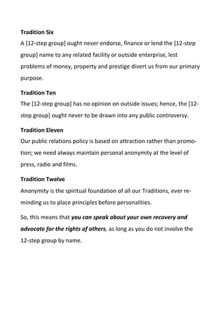 Tradition Six
A [12-step group] ought never endorse, finance or lend the [12-step
group] name to any related facility or outside enterprise, lest
problems of money, property and prestige divert us from our primary
purpose.
Tradition Ten
The [12-step group] has no opinion on outside issues; hence, the [12-
step group] ought never to be drawn into any public controversy.
Tradition Eleven
Our public relations policy is based on attraction rather than promo-
tion; we need always maintain personal anonymity at the level of
press, radio and films.
Tradition Twelve
Anonymity is the spiritual foundation of all our Traditions, ever re-
minding us to place principles before personalities.
So, this means that you can speak about your own recovery and
advocate for the rights of others, as long as you do not involve the
12-step group by name.
 