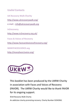 Useful Contacts
UK Recovery Walk Charity
http://www.ukrecoverywalk.org/
e-mail: : info@ukrecoverywalk.org
in2recovery
http://www.in2recovery.org.uk/
Faces & Voices of Recovery
http://www.facesandvoicesofrecovery.org/
MANYFACES1VOICE.org
http://manyfaces1voice.org/
This booklet has been produced by the UKRW Charity
in association with Faces and Voices of Recovery
(FAVOR). The UKRW Charity would like to thank FAVOR
for its ongoing support.
©UK Recovery Walk Charity
An addiction charity promoting recovery. Charity Number SC043961
 