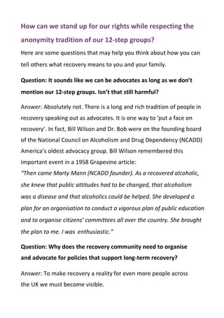 How can we stand up for our rights while respecting the
anonymity tradition of our 12-step groups?
Here are some questions that may help you think about how you can
tell others what recovery means to you and your family.
Question: It sounds like we can be advocates as long as we don’t
mention our 12-step groups. Isn’t that still harmful?
Answer: Absolutely not. There is a long and rich tradition of people in
recovery speaking out as advocates. It is one way to ‘put a face on
recovery’. In fact, Bill Wilson and Dr. Bob were on the founding board
of the National Council on Alcoholism and Drug Dependency (NCADD)
America’s oldest advocacy group. Bill Wilson remembered this
important event in a 1958 Grapevine article:
“Then came Marty Mann (NCADD founder). As a recovered alcoholic,
she knew that public attitudes had to be changed, that alcoholism
was a disease and that alcoholics could be helped. She developed a
plan for an organisation to conduct a vigorous plan of public education
and to organise citizens’ committees all over the country. She brought
the plan to me. I was enthusiastic.”
Question: Why does the recovery community need to organise
and advocate for policies that support long-term recovery?
Answer: To make recovery a reality for even more people across
the UK we must become visible.
 