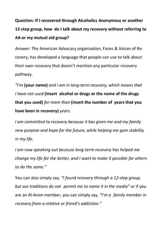 Question: If I recovered through Alcoholics Anonymous or another
12-step group, how do I talk about my recovery without referring to
AA or my mutual aid group?
Answer: The American Advocacy organisation, Faces & Voices of Re-
covery, has developed a language that people can use to talk about
their own recovery that doesn’t mention any particular recovery
pathway.
“I’m (your name) and I am in long-term recovery, which means that
I have not used (insert alcohol or drugs or the name of the drugs
that you used) for more than (insert the number of years that you
have been in recovery) years.
I am committed to recovery because it has given me and my family
new purpose and hope for the future, while helping me gain stability
in my life.
I am now speaking out because long-term recovery has helped me
change my life for the better, and I want to make it possible for others
to do the same.”
You can also simply say, “I found recovery through a 12-step group,
but our traditions do not permit me to name it in the media” or if you
are an Al-Anon member, you can simply say, “I’m a family member in
recovery from a relative or friend’s addiction.”
 