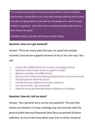 “I'm an advocate because I know anonymity doesn’t mean invisibility.
And because I would like to see a day when people suffering with alcohol
and other drug problems are treated as sick people who need to access
solutions to getting - well rather than morally bad people who need to
learn how to be good.”
AnneMarie Ward, Founder UK Recovery Walk Charity
Question: How can I get involved?
Answer: There are many ways that you can speak out and get
involved. Each person supports recovery in his or her own way. You
can:
 Contact the UKRW Charity for recovery messaging training
 Volunteer and provide recovery support to others
 Become a member of UKRW Charity
 Set up or join a Recovery Advocacy Organisation in your community
 Educate yourself about the issues
 Provide financial support for recovery advocacy
 Use social media – get connected!
 Look out for up and coming Recovery Advocacy Campaigns
Question: How do I tell my story?
Answer: Your personal story can be very powerful. The way that
stories are shared in 12-step meetings may not resonate with the
general public because frequently they focus on periods of active
addiction. So try to talk more about your time in active recovery!
 