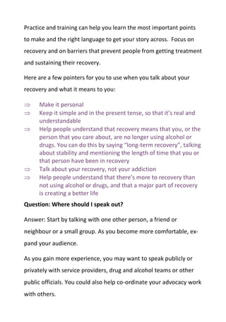 Practice and training can help you learn the most important points
to make and the right language to get your story across. Focus on
recovery and on barriers that prevent people from getting treatment
and sustaining their recovery.
Here are a few pointers for you to use when you talk about your
recovery and what it means to you:
 Make it personal
 Keep it simple and in the present tense, so that it’s real and
understandable
 Help people understand that recovery means that you, or the
person that you care about, are no longer using alcohol or
drugs. You can do this by saying “long-term recovery”, talking
about stability and mentioning the length of time that you or
that person have been in recovery
 Talk about your recovery, not your addiction
 Help people understand that there’s more to recovery than
not using alcohol or drugs, and that a major part of recovery
is creating a better life
Question: Where should I speak out?
Answer: Start by talking with one other person, a friend or
neighbour or a small group. As you become more comfortable, ex-
pand your audience.
As you gain more experience, you may want to speak publicly or
privately with service providers, drug and alcohol teams or other
public officials. You could also help co-ordinate your advocacy work
with others.
 