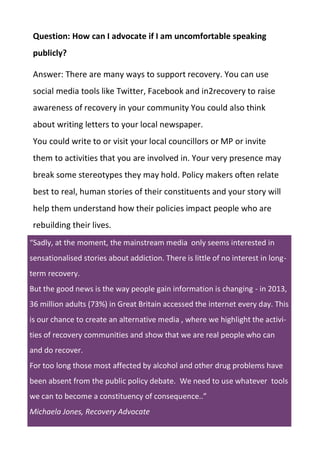 Question: How can I advocate if I am uncomfortable speaking
publicly?
Answer: There are many ways to support recovery. You can use
social media tools like Twitter, Facebook and in2recovery to raise
awareness of recovery in your community You could also think
about writing letters to your local newspaper.
You could write to or visit your local councillors or MP or invite
them to activities that you are involved in. Your very presence may
break some stereotypes they may hold. Policy makers often relate
best to real, human stories of their constituents and your story will
help them understand how their policies impact people who are
rebuilding their lives.
“Sadly, at the moment, the mainstream media only seems interested in
sensationalised stories about addiction. There is little of no interest in long-
term recovery.
But the good news is the way people gain information is changing - in 2013,
36 million adults (73%) in Great Britain accessed the internet every day. This
is our chance to create an alternative media , where we highlight the activi-
ties of recovery communities and show that we are real people who can
and do recover.
For too long those most affected by alcohol and other drug problems have
been absent from the public policy debate. We need to use whatever tools
we can to become a constituency of consequence..”
Michaela Jones, Recovery Advocate
 