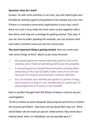 Question: How do I start?
Answer: As with most activities in our lives, you will need to get com-
fortable by seeking support and guidance from people you trust. See
if there is a recovery community organisation in your area, and if
there isn’t one it may make the most sense to join together with a
few others and map out a strategy for getting started. That way, if
you are new to public speaking for example, you can practice with
each other and then move out into the community.
The most important thing is getting started. Here are some com-
mon sense things to think about as you move forward:
 No recovering person should advocate publicly if his or her
sobriety, job or financial well-being will be put into jeopardy
 A recovering person should think extremely carefully about
advocating at the level of public media unless he or she has
two years of recovery and training in recovery advocacy
 You can disclose your identity and speak as a person in long-
term recovery so long as your membership in a particular 12-
step programme of recovery is not revealed
Here is another thought from Bill Wilson to keep in mind as we pro-
ceed together:
“So let us hasten to work alongside those projects of promise to hasten
the recovery of millions who have not yet found their way out. These
varied labors do not need our special endorsement; they need only a
helping hand, when, as individuals, we can possibly give it.”
 