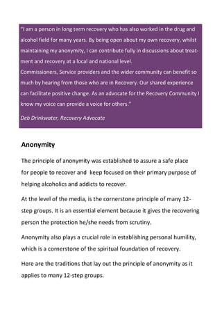 “I am a person in long term recovery who has also worked in the drug and
alcohol field for many years. By being open about my own recovery, whilst
maintaining my anonymity, I can contribute fully in discussions about treat-
ment and recovery at a local and national level.
Commissioners, Service providers and the wider community can benefit so
much by hearing from those who are in Recovery. Our shared experience
can facilitate positive change. As an advocate for the Recovery Community I
know my voice can provide a voice for others.”
Deb Drinkwater, Recovery Advocate
Anonymity
The principle of anonymity was established to assure a safe place
for people to recover and keep focused on their primary purpose of
helping alcoholics and addicts to recover.
At the level of the media, is the cornerstone principle of many 12-
step groups. It is an essential element because it gives the recovering
person the protection he/she needs from scrutiny.
Anonymity also plays a crucial role in establishing personal humility,
which is a cornerstone of the spiritual foundation of recovery.
Here are the traditions that lay out the principle of anonymity as it
applies to many 12-step groups.
 
