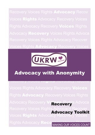 Recovery Voices Rights Advocacy Recov
Voices Rights Advocacy Recovery Voices
Rights Advocacy Recovery Voices Rights
Advocacy Recovery Voices Rights Advoca
Recovery Voices Rights Advocacy Recover
Voices Rights Advocacy Recovery Voices
Rights Ad- vocacy Re-
covery Voices
Rights
Advocacy Recovery
Voices Rights Advocac
Recovery Voices Rights Advocacy Recove
Voices Rights Advocacy Recovery Voices
Rights Advocacy Recovery Voices Rights
Advocacy Recovery Voices Rights Advoca
Recovery Voices Rights Advocacy Recover
Voices Rights Advocacy Recovery Voices
Rights Advocacy Recovery Voices Rights
Advocacy with Anonymity
MAKING OUR VOICES COUNT
Recovery
Advocacy Toolkit
 