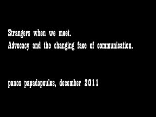 Strangers when we meet.
Advocacy and the changing face of communication.


panos papadopoulos, december 2011
 