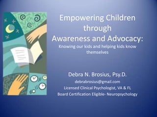 Empowering Children
through
Awareness and Advocacy:
Knowing our kids and helping kids know
themselves
Debra N. Brosius, Psy.D.
debrabrosius@gmail.com
Licensed Clinical Psychologist, VA & FL
Board Certification Eligible- Neuropsychology
 