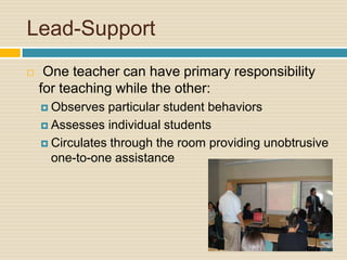 Lead-Support One teacher can have primary responsibility for teaching while the other:Observes particular student behaviorsAssesses individual studentsCirculates through the room providing unobtrusive one-to-one assistance