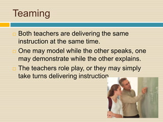 TeamingBoth teachers are delivering the same instruction at the same time. One may model while the other speaks, one may demonstrate while the other explains. The teachers role play, or they may simply take turns delivering instruction.