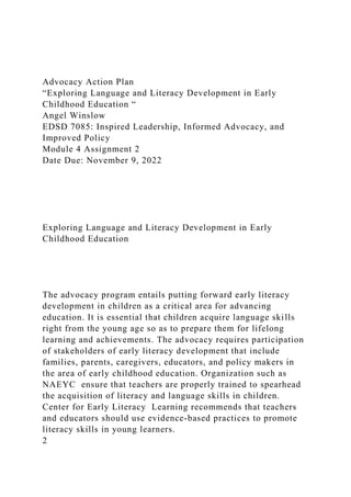 Advocacy Action Plan
“Exploring Language and Literacy Development in Early
Childhood Education “
Angel Winslow
EDSD 7085: Inspired Leadership, Informed Advocacy, and
Improved Policy
Module 4 Assignment 2
Date Due: November 9, 2022
Exploring Language and Literacy Development in Early
Childhood Education
The advocacy program entails putting forward early literacy
development in children as a critical area for advancing
education. It is essential that children acquire language skills
right from the young age so as to prepare them for lifelong
learning and achievements. The advocacy requires participation
of stakeholders of early literacy development that include
families, parents, caregivers, educators, and policy makers in
the area of early childhood education. Organization such as
NAEYC ensure that teachers are properly trained to spearhead
the acquisition of literacy and language skills in children.
Center for Early Literacy Learning recommends that teachers
and educators should use evidence-based practices to promote
literacy skills in young learners.
2
 