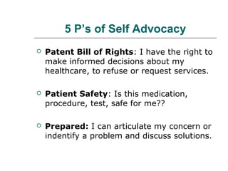 5 P’s of Self Advocacy


Patent Bill of Rights: I have the right to
make informed decisions about my
healthcare, to refuse or request services.



Patient Safety: Is this medication,
procedure, test, safe for me??



Prepared: I can articulate my concern or
indentify a problem and discuss solutions.

 