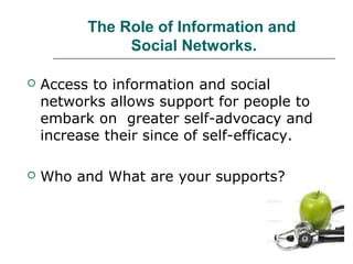 The Role of Information and
Social Networks.


Access to information and social
networks allows support for people to
embark on greater self-advocacy and
increase their since of self-efficacy.



Who and What are your supports?

 