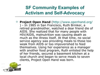 SF Community Examples of
Activism and Self-Advocacy


Project Open Hand (http://www.openhand.org/
) - In 1985 in San Francisco, Ruth Brinker, a
retired grandmother, watched a dear friend die of
AIDS. She realized that for many people with
HIV/AIDS, malnutrition was causing death as
much as the illness itself. At that time, no social
service agency was providing meals to those too
weak from AIDS or too impoverished to feed
themselves. Using her experience as a manager
with another food program, Ruth enlisted the help
of her friends, secured a basement kitchen at a
local church and began to serve meals to seven
clients, Project Open Hand was born.

 