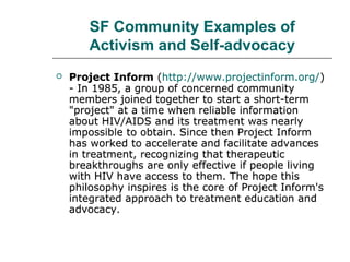 SF Community Examples of
Activism and Self-advocacy


Project Inform (http://www.projectinform.org/)
- In 1985, a group of concerned community
members joined together to start a short-term
"project" at a time when reliable information
about HIV/AIDS and its treatment was nearly
impossible to obtain. Since then Project Inform
has worked to accelerate and facilitate advances
in treatment, recognizing that therapeutic
breakthroughs are only effective if people living
with HIV have access to them. The hope this
philosophy inspires is the core of Project Inform's
integrated approach to treatment education and
advocacy.

 