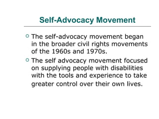 Self-Advocacy Movement




The self-advocacy movement began
in the broader civil rights movements
of the 1960s and 1970s.
The self advocacy movement focused
on supplying people with disabilities
with the tools and experience to take
greater control over their own lives.

 