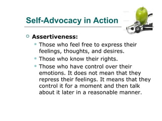 Self-Advocacy in Action


Assertiveness:
 Those who feel free to express their
feelings, thoughts, and desires.
 Those who know their rights.
 Those who have control over their
emotions. It does not mean that they
repress their feelings. It means that they
control it for a moment and then talk
about it later in a reasonable manner.

 