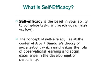 What is Self-Efficacy?


Self-efficacy is the belief in your ability
to complete tasks and reach goals (high
vs. low).



The concept of self-efficacy lies at the
center of Albert Bandura’s theory of
socialization, which emphasizes the role
of observational learning and social
experience in the development of
personality.

 