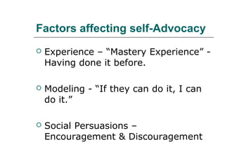 Factors affecting self-Advocacy


Experience – “Mastery Experience” Having done it before.



Modeling - “If they can do it, I can
do it.”



Social Persuasions –
Encouragement & Discouragement

 
