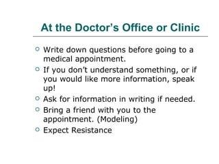 At the Doctor’s Office or Clinic









Write down questions before going to a
medical appointment.
If you don’t understand something, or if
you would like more information, speak
up!
Ask for information in writing if needed.
Bring a friend with you to the
appointment. (Modeling)
Expect Resistance

 