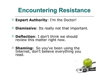 Encountering Resistance


Expert Authority: I’m the Doctor!



Dismissive: Its really not that important.



Deflection: I don’t think we should
review this matter right now.



Shaming: So you’ve been using the
Internet, don’t believe everything you
read.

 
