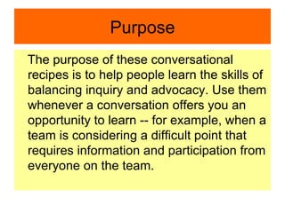 Purpose The purpose of these conversational recipes is to help people learn the skills of balancing inquiry and advocacy. Use them whenever a conversation offers you an opportunity to learn -- for example, when a team is considering a difficult point that requires information and participation from everyone on the team.  