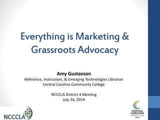 Everything is Marketing &
Grassroots Advocacy
Amy Gustavson
Reference, Instruction, & Emerging Technologies Librarian
Central Carolina Community College
NCCCLA District 4 Meeting
July 24, 2014
 
