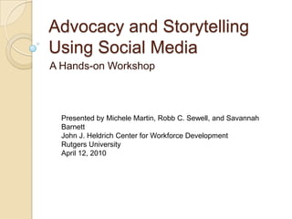 Advocacy and Storytelling Using Social Media A Hands-on Workshop Presented by Michele Martin, Robb C. Sewell, and Savannah Barnett John J. Heldrich Center for Workforce Development Rutgers University April 12, 2010 