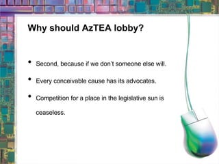 Why should AzTEA lobby? Second, because if we don’t someone else will. Every conceivable cause has its advocates. Competition for a place in the legislative sun is ceaseless. 