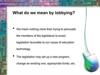 What do we mean by lobbying? We mean nothing more than trying to persuade the members of the legislature to enact legislation favorable to our cause of education technology. The legislation may set up a new program, change an existing one, appropriate funds, etc. 