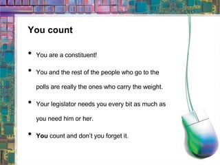 You count You are a constituent! You and the rest of the people who go to the polls are really the ones who carry the weight. Your legislator needs you every bit as much as you need him or her. You  count and don’t you forget it. 