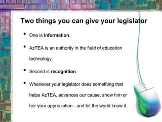 Two things you can give your legislator One is  information . AzTEA is an authority in the field of education technology. Second is  recognition . Whenever your legislator does something that helps AzTEA, advances our cause, show him or her your appreciation - and let the world know it. 